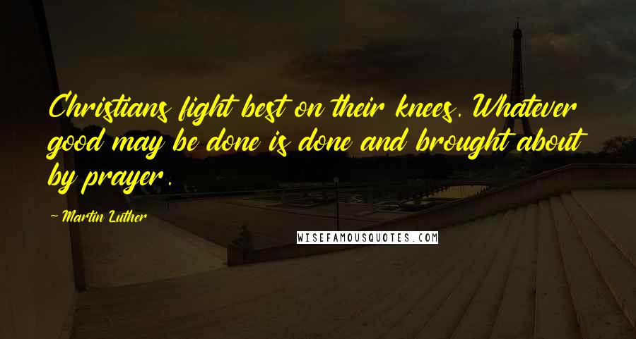 Martin Luther Quotes: Christians fight best on their knees. Whatever good may be done is done and brought about by prayer.