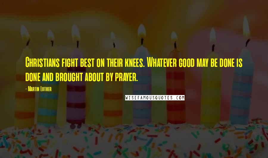 Martin Luther Quotes: Christians fight best on their knees. Whatever good may be done is done and brought about by prayer.