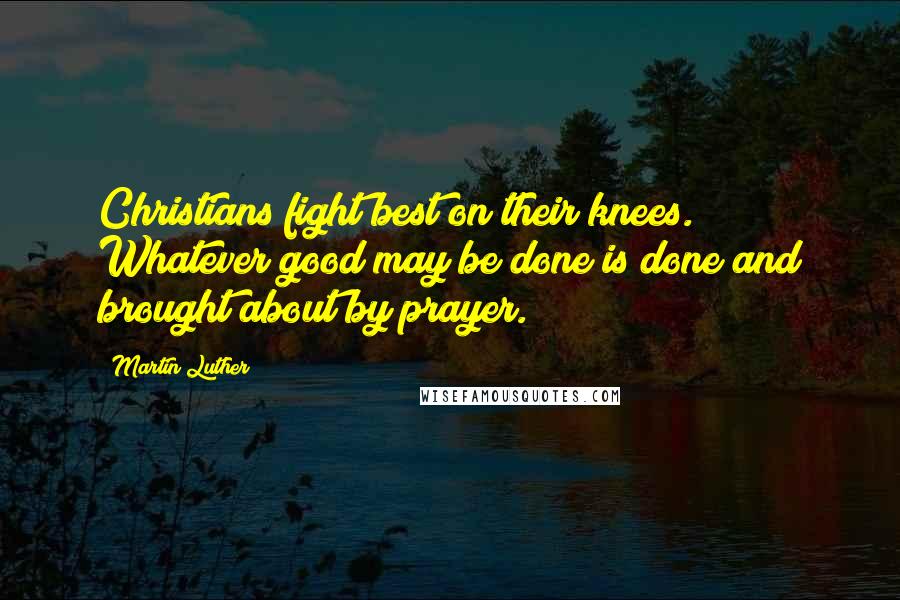 Martin Luther Quotes: Christians fight best on their knees. Whatever good may be done is done and brought about by prayer.