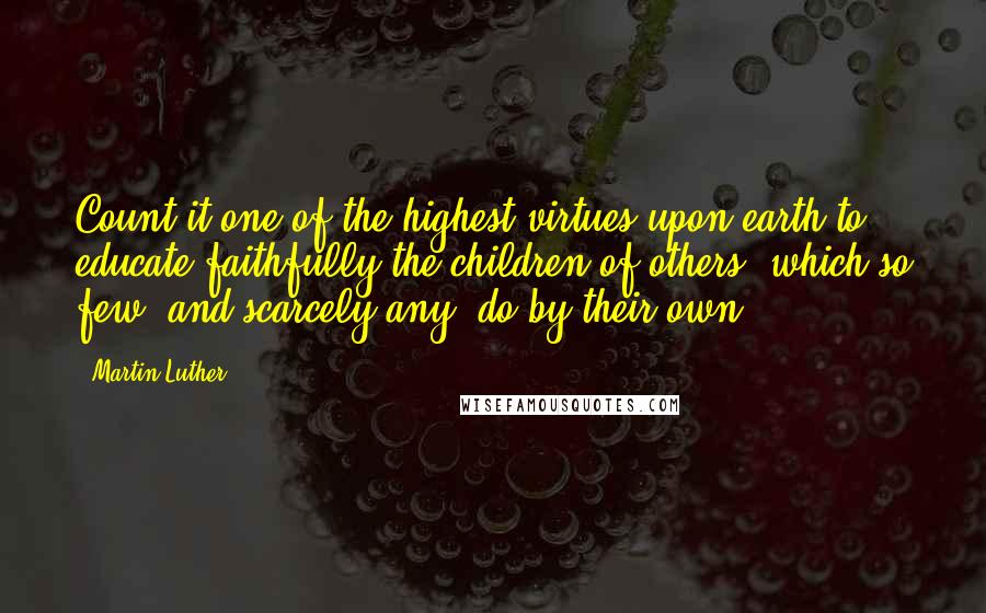 Martin Luther Quotes: Count it one of the highest virtues upon earth to educate faithfully the children of others, which so few, and scarcely any, do by their own.