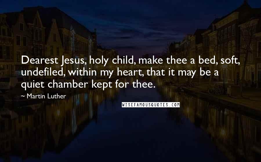 Martin Luther Quotes: Dearest Jesus, holy child, make thee a bed, soft, undefiled, within my heart, that it may be a quiet chamber kept for thee.