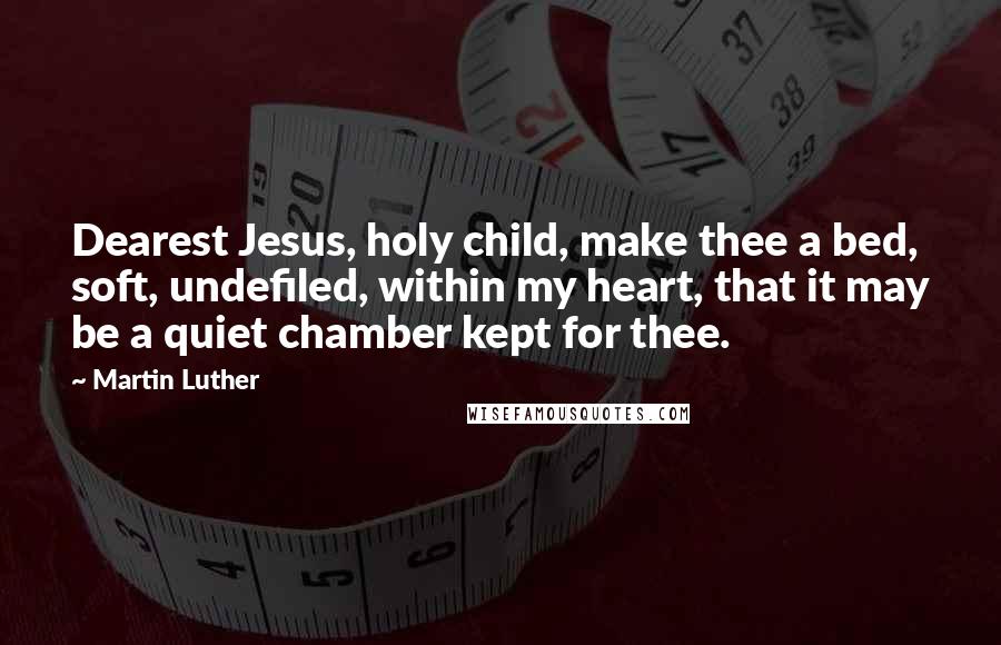Martin Luther Quotes: Dearest Jesus, holy child, make thee a bed, soft, undefiled, within my heart, that it may be a quiet chamber kept for thee.