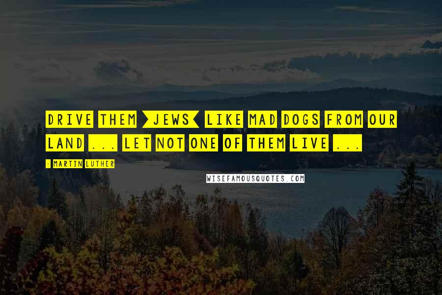 Martin Luther Quotes: Drive them [Jews] like mad dogs from our land ... let not one of them live ...