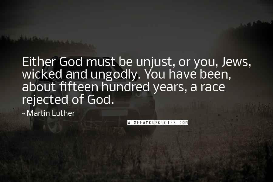 Martin Luther Quotes: Either God must be unjust, or you, Jews, wicked and ungodly. You have been, about fifteen hundred years, a race rejected of God.
