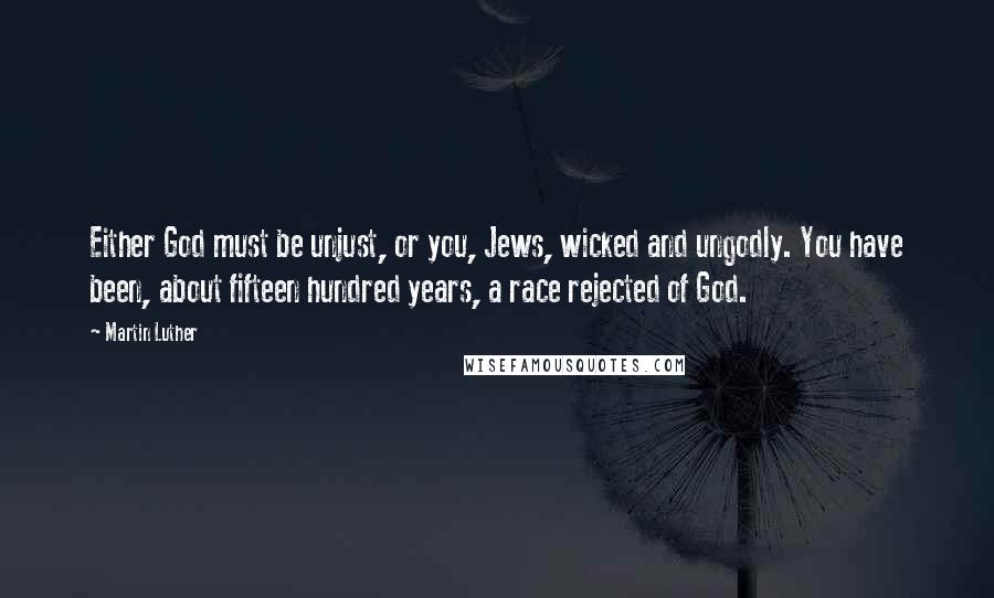 Martin Luther Quotes: Either God must be unjust, or you, Jews, wicked and ungodly. You have been, about fifteen hundred years, a race rejected of God.