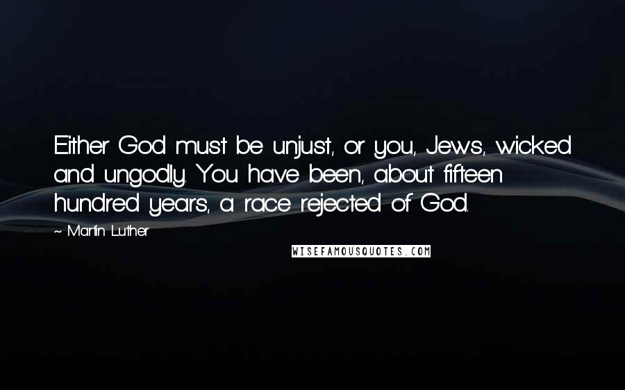 Martin Luther Quotes: Either God must be unjust, or you, Jews, wicked and ungodly. You have been, about fifteen hundred years, a race rejected of God.