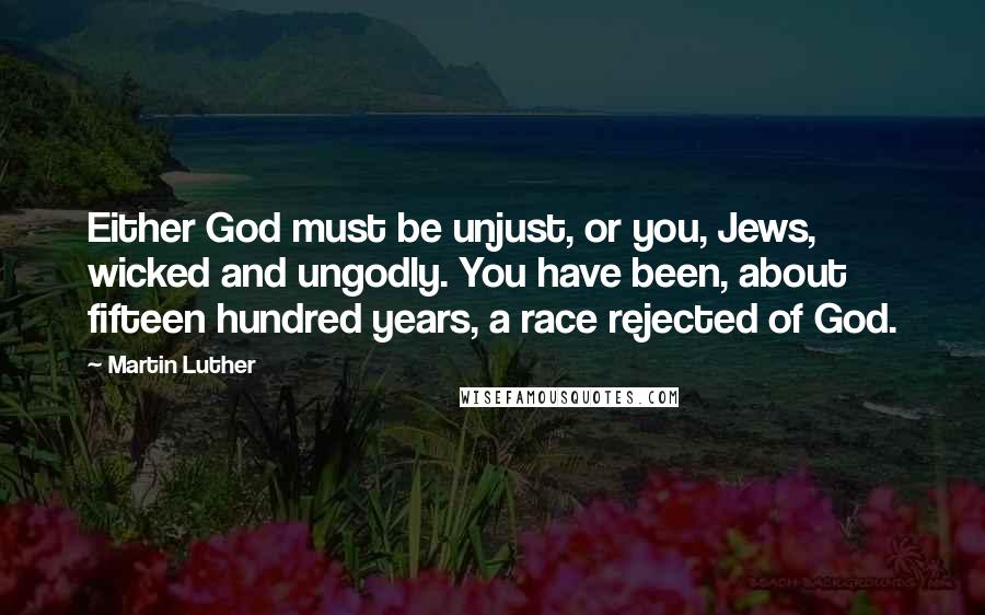 Martin Luther Quotes: Either God must be unjust, or you, Jews, wicked and ungodly. You have been, about fifteen hundred years, a race rejected of God.