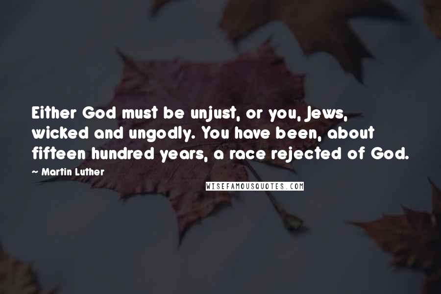 Martin Luther Quotes: Either God must be unjust, or you, Jews, wicked and ungodly. You have been, about fifteen hundred years, a race rejected of God.