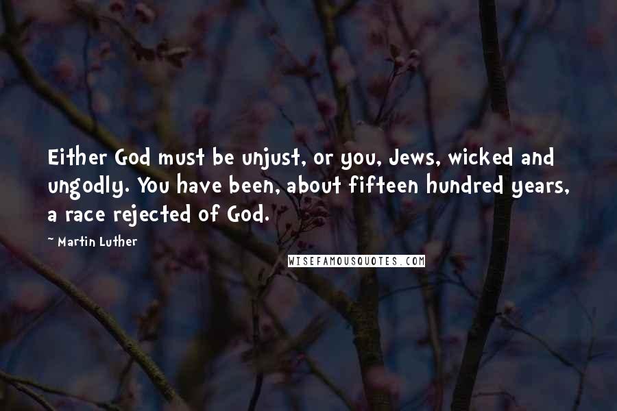 Martin Luther Quotes: Either God must be unjust, or you, Jews, wicked and ungodly. You have been, about fifteen hundred years, a race rejected of God.