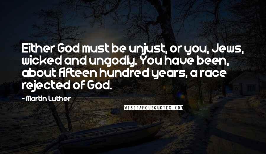 Martin Luther Quotes: Either God must be unjust, or you, Jews, wicked and ungodly. You have been, about fifteen hundred years, a race rejected of God.