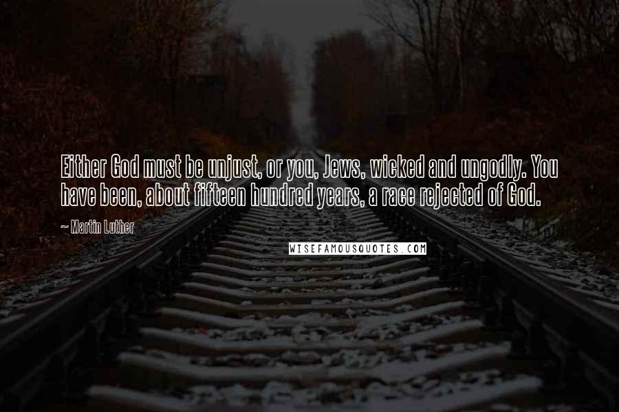 Martin Luther Quotes: Either God must be unjust, or you, Jews, wicked and ungodly. You have been, about fifteen hundred years, a race rejected of God.