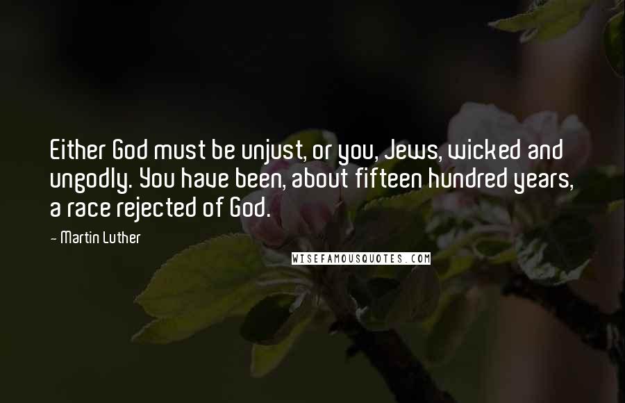 Martin Luther Quotes: Either God must be unjust, or you, Jews, wicked and ungodly. You have been, about fifteen hundred years, a race rejected of God.