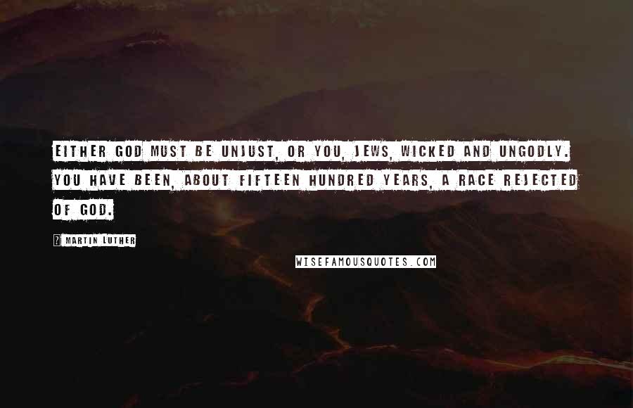 Martin Luther Quotes: Either God must be unjust, or you, Jews, wicked and ungodly. You have been, about fifteen hundred years, a race rejected of God.