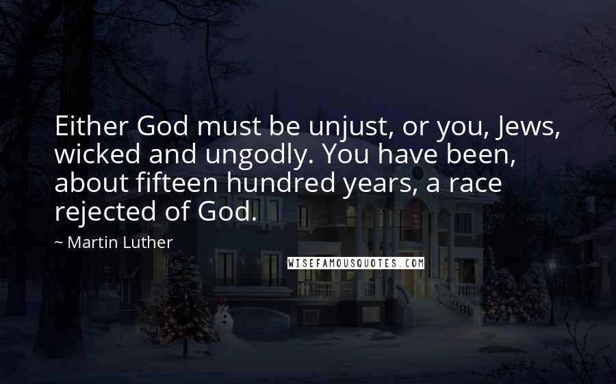 Martin Luther Quotes: Either God must be unjust, or you, Jews, wicked and ungodly. You have been, about fifteen hundred years, a race rejected of God.