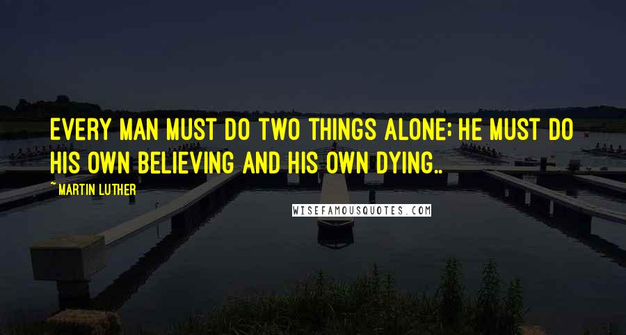 Martin Luther Quotes: Every man must do two things alone; he must do his own believing and his own dying..