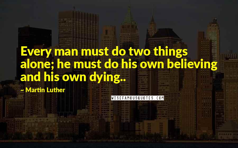 Martin Luther Quotes: Every man must do two things alone; he must do his own believing and his own dying..