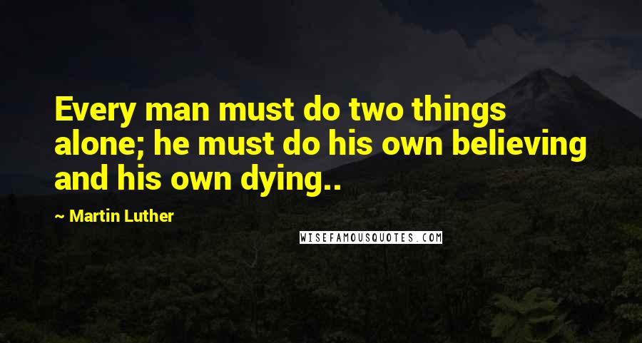 Martin Luther Quotes: Every man must do two things alone; he must do his own believing and his own dying..