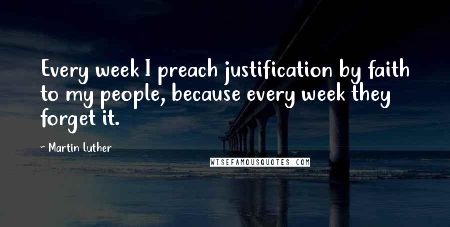 Martin Luther Quotes: Every week I preach justification by faith to my people, because every week they forget it.