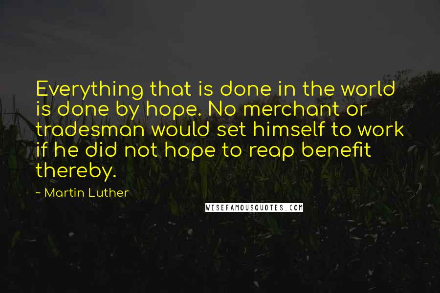 Martin Luther Quotes: Everything that is done in the world is done by hope. No merchant or tradesman would set himself to work if he did not hope to reap benefit thereby.