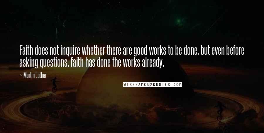 Martin Luther Quotes: Faith does not inquire whether there are good works to be done, but even before asking questions, faith has done the works already.