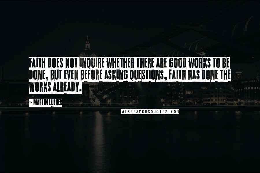 Martin Luther Quotes: Faith does not inquire whether there are good works to be done, but even before asking questions, faith has done the works already.