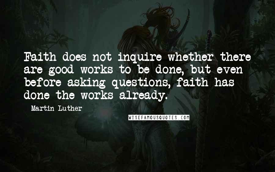 Martin Luther Quotes: Faith does not inquire whether there are good works to be done, but even before asking questions, faith has done the works already.