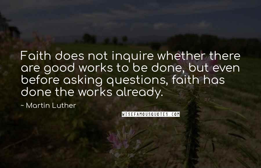 Martin Luther Quotes: Faith does not inquire whether there are good works to be done, but even before asking questions, faith has done the works already.