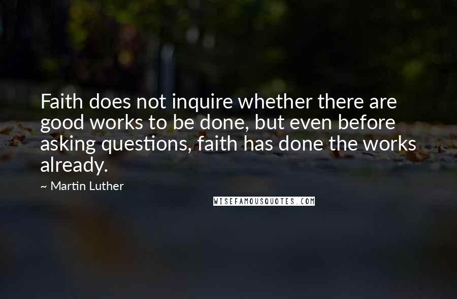 Martin Luther Quotes: Faith does not inquire whether there are good works to be done, but even before asking questions, faith has done the works already.