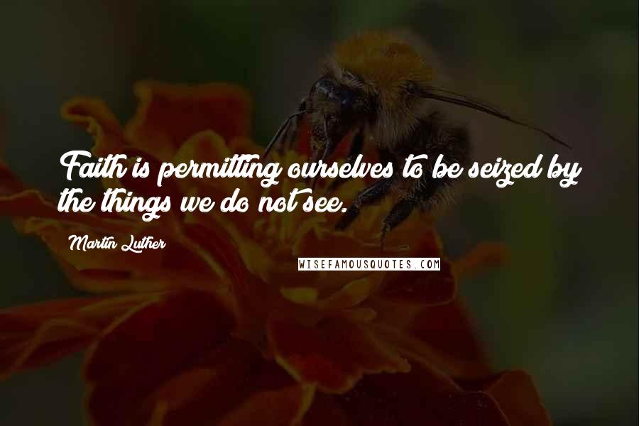 Martin Luther Quotes: Faith is permitting ourselves to be seized by the things we do not see.