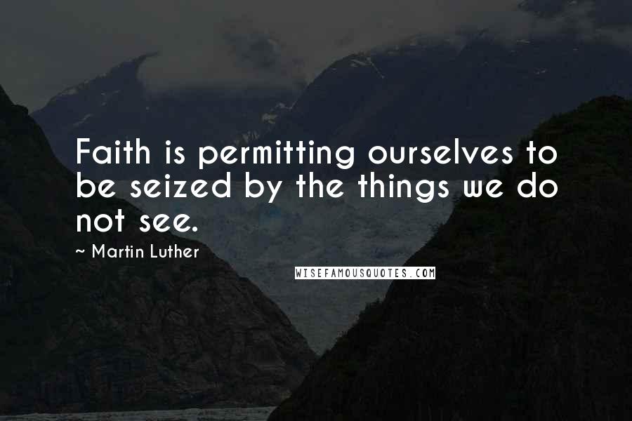 Martin Luther Quotes: Faith is permitting ourselves to be seized by the things we do not see.
