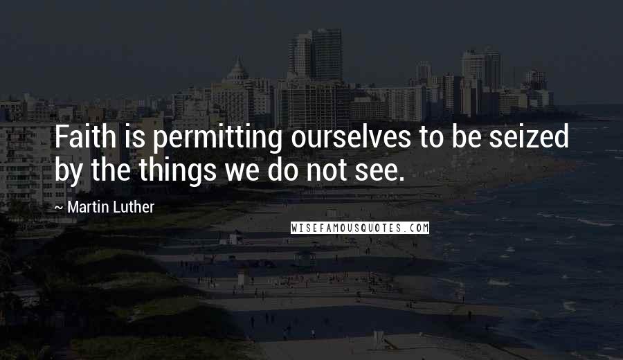 Martin Luther Quotes: Faith is permitting ourselves to be seized by the things we do not see.