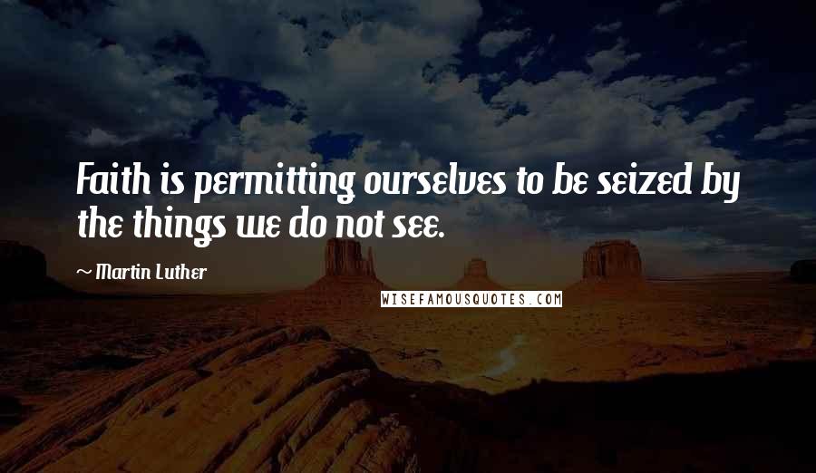 Martin Luther Quotes: Faith is permitting ourselves to be seized by the things we do not see.