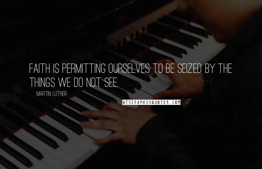 Martin Luther Quotes: Faith is permitting ourselves to be seized by the things we do not see.