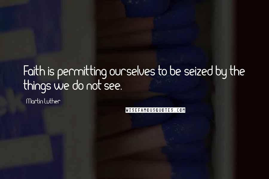 Martin Luther Quotes: Faith is permitting ourselves to be seized by the things we do not see.
