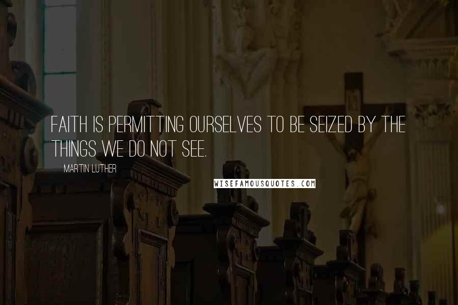Martin Luther Quotes: Faith is permitting ourselves to be seized by the things we do not see.