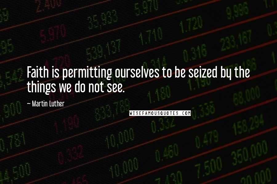 Martin Luther Quotes: Faith is permitting ourselves to be seized by the things we do not see.
