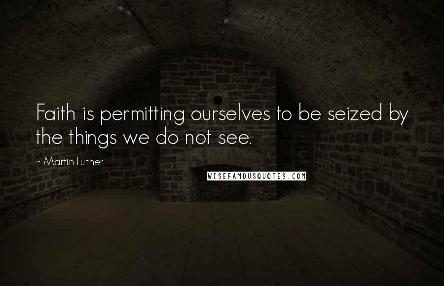 Martin Luther Quotes: Faith is permitting ourselves to be seized by the things we do not see.