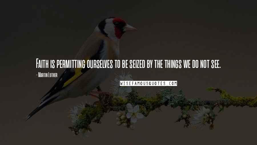 Martin Luther Quotes: Faith is permitting ourselves to be seized by the things we do not see.