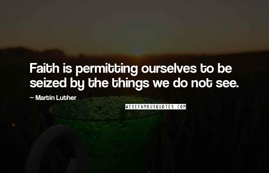 Martin Luther Quotes: Faith is permitting ourselves to be seized by the things we do not see.