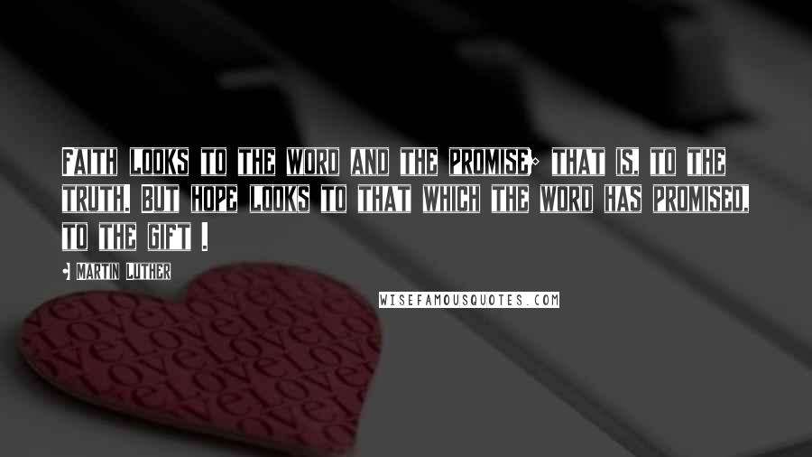 Martin Luther Quotes: Faith looks to the word and the promise; that is, to the truth. But hope looks to that which the word has promised, to the gift .