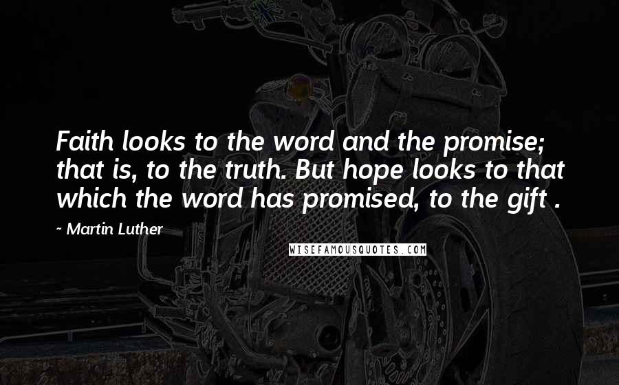 Martin Luther Quotes: Faith looks to the word and the promise; that is, to the truth. But hope looks to that which the word has promised, to the gift .