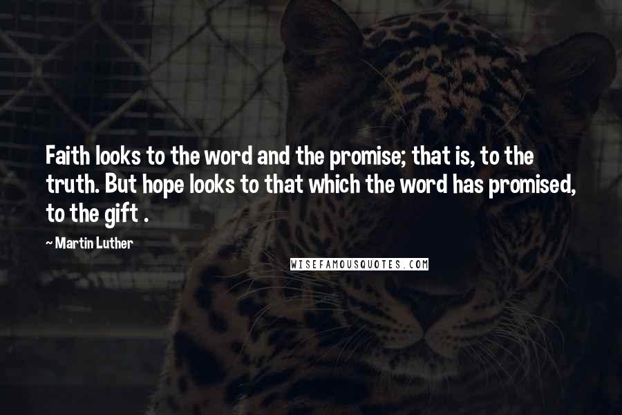 Martin Luther Quotes: Faith looks to the word and the promise; that is, to the truth. But hope looks to that which the word has promised, to the gift .