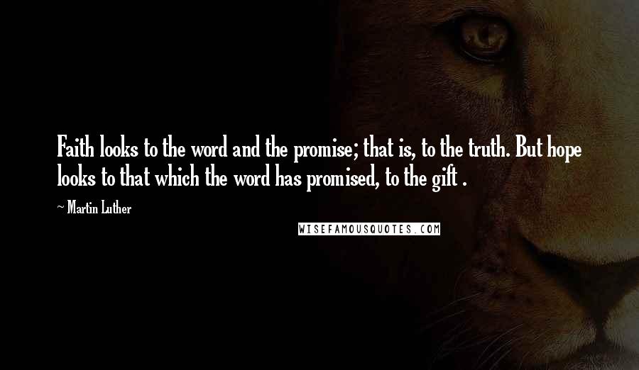 Martin Luther Quotes: Faith looks to the word and the promise; that is, to the truth. But hope looks to that which the word has promised, to the gift .