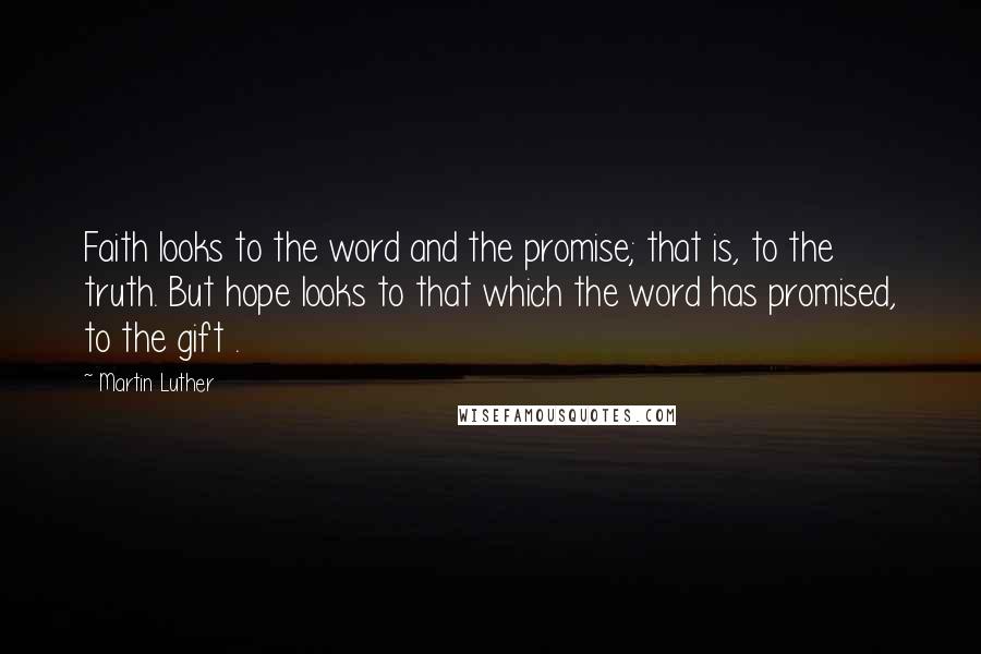 Martin Luther Quotes: Faith looks to the word and the promise; that is, to the truth. But hope looks to that which the word has promised, to the gift .