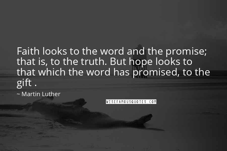 Martin Luther Quotes: Faith looks to the word and the promise; that is, to the truth. But hope looks to that which the word has promised, to the gift .