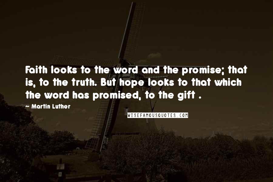 Martin Luther Quotes: Faith looks to the word and the promise; that is, to the truth. But hope looks to that which the word has promised, to the gift .