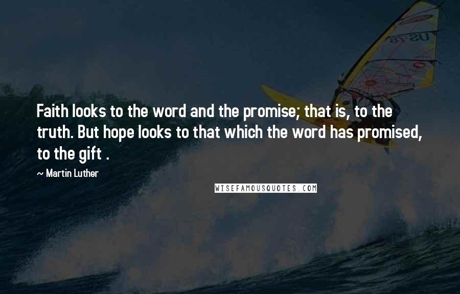 Martin Luther Quotes: Faith looks to the word and the promise; that is, to the truth. But hope looks to that which the word has promised, to the gift .