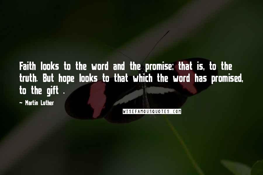 Martin Luther Quotes: Faith looks to the word and the promise; that is, to the truth. But hope looks to that which the word has promised, to the gift .