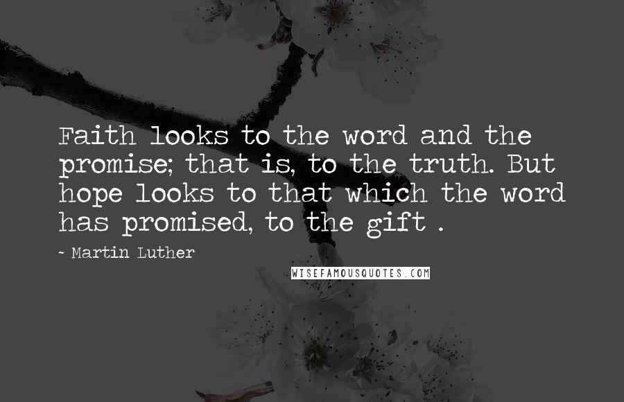Martin Luther Quotes: Faith looks to the word and the promise; that is, to the truth. But hope looks to that which the word has promised, to the gift .