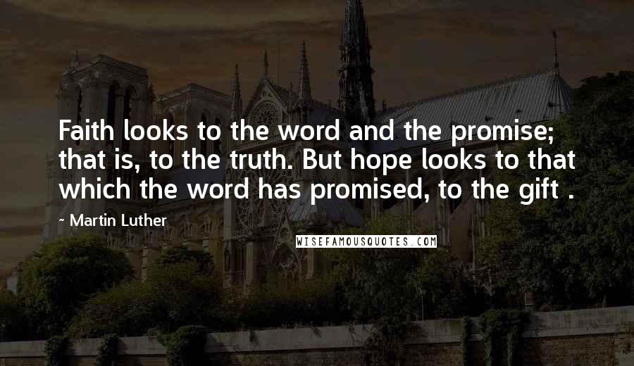 Martin Luther Quotes: Faith looks to the word and the promise; that is, to the truth. But hope looks to that which the word has promised, to the gift .